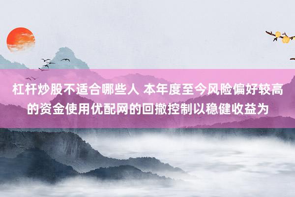 杠杆炒股不适合哪些人 本年度至今风险偏好较高的资金使用优配网的回撤控制以稳健收益为