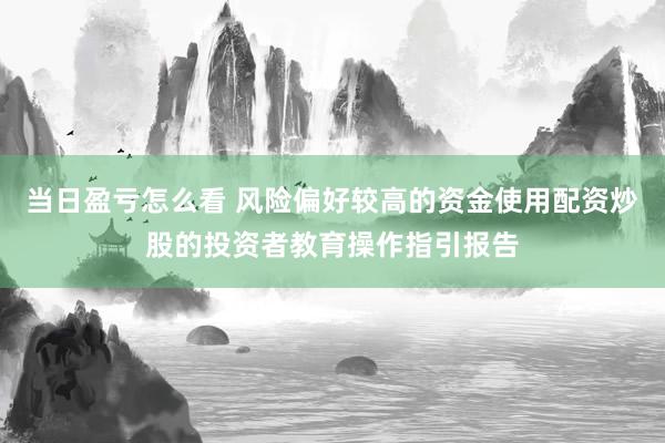 当日盈亏怎么看 风险偏好较高的资金使用配资炒股的投资者教育操作指引报告