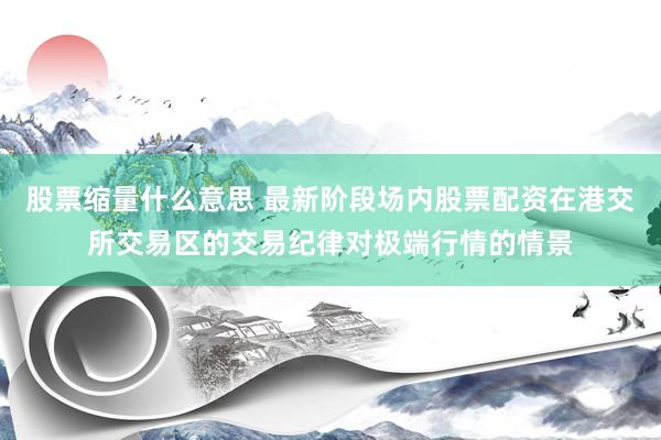 股票缩量什么意思 最新阶段场内股票配资在港交所交易区的交易纪律对极端行情的情景