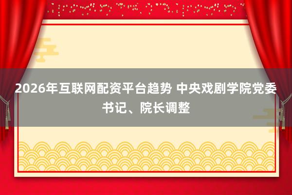 2026年互联网配资平台趋势 中央戏剧学院党委书记、院长调整