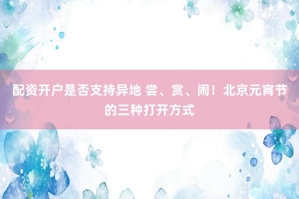 配资开户是否支持异地 尝、赏、闹！北京元宵节的三种打开方式