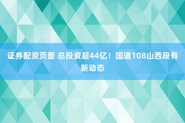证券配资页面 总投资超44亿！国道108山西段有新动态