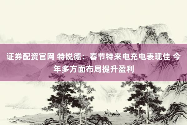 证券配资官网 特锐德：春节特来电充电表现佳 今年多方面布局提升盈利