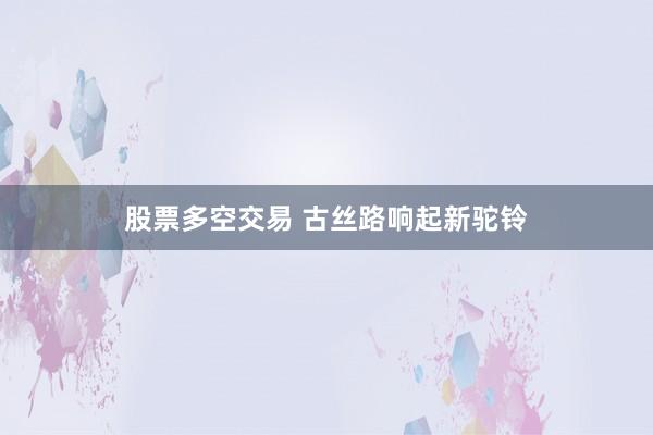 股票多空交易 古丝路响起新驼铃