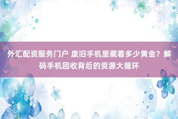 外汇配资服务门户 废旧手机里藏着多少黄金？解码手机回收背后的资源大循环