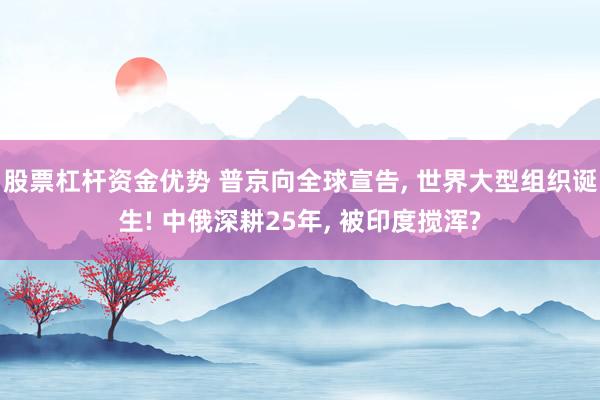 股票杠杆资金优势 普京向全球宣告, 世界大型组织诞生! 中俄深耕25年, 被印度搅浑?