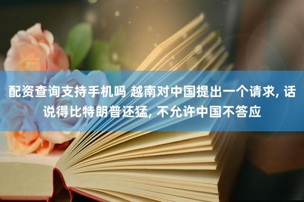 配资查询支持手机吗 越南对中国提出一个请求, 话说得比特朗普还猛, 不允许中国不答应