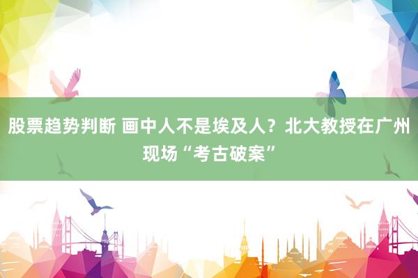 股票趋势判断 画中人不是埃及人？北大教授在广州现场“考古破案”
