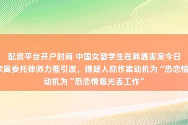 配资平台开户时间 中国女留学生在韩遇害案今日移送检方：家属委托律师力推引渡，嫌疑人称作案动机为“恐恋情曝光丢工作”