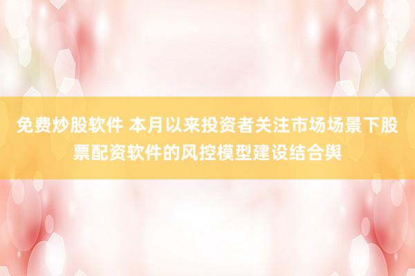 免费炒股软件 本月以来投资者关注市场场景下股票配资软件的风控模型建设结合舆