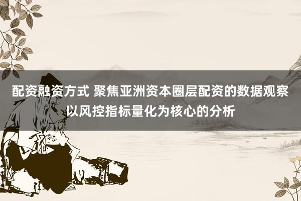 配资融资方式 聚焦亚洲资本圈层配资的数据观察以风控指标量化为核心的分析