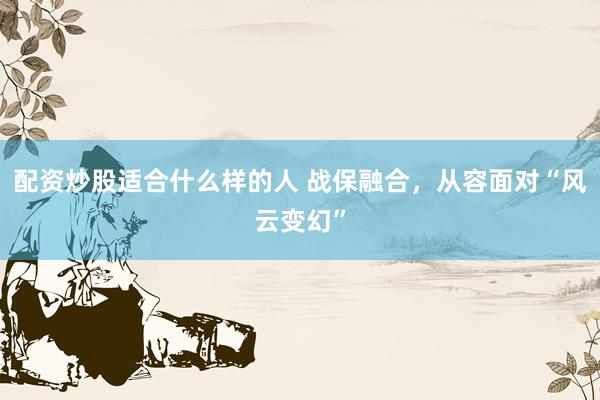 配资炒股适合什么样的人 战保融合，从容面对“风云变幻”