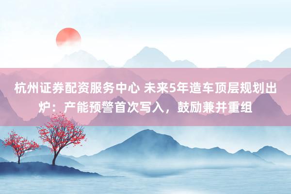 杭州证券配资服务中心 未来5年造车顶层规划出炉：产能预警首次写入，鼓励兼并重组