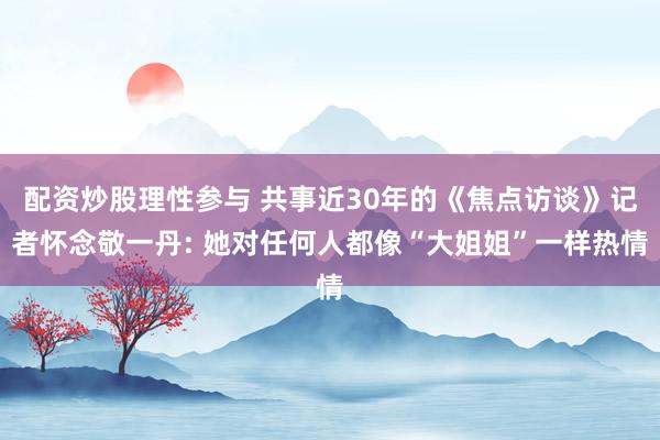 配资炒股理性参与 共事近30年的《焦点访谈》记者怀念敬一丹: 她对任何人都像“大姐姐”一样热情