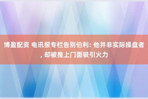 博盈配资 电讯报专栏告别伯利: 他并非实际操盘者, 却被推上门面吸引火力