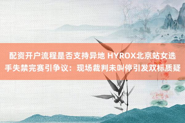 配资开户流程是否支持异地 HYROX北京站女选手失禁完赛引争议：现场裁判未叫停引发双标质疑