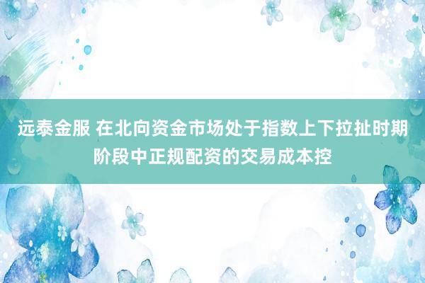 远泰金服 在北向资金市场处于指数上下拉扯时期阶段中正规配资的交易成本控