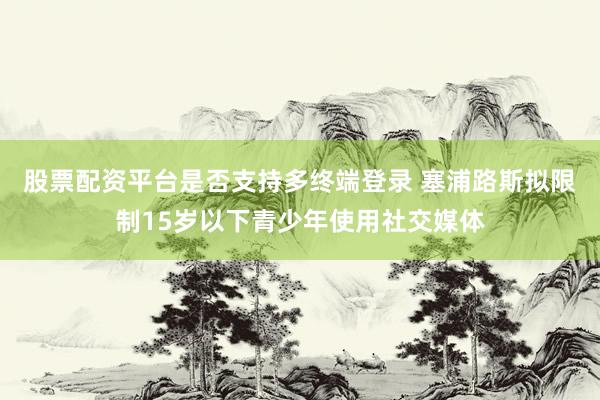 股票配资平台是否支持多终端登录 塞浦路斯拟限制15岁以下青少年使用社交媒体