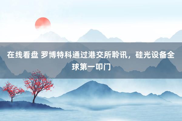 在线看盘 罗博特科通过港交所聆讯，硅光设备全球第一叩门