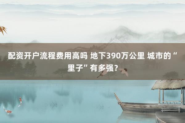 配资开户流程费用高吗 地下390万公里 城市的“里子”有多强？