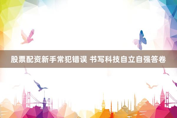 股票配资新手常犯错误 书写科技自立自强答卷