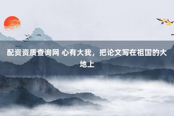 配资资质查询网 心有大我，把论文写在祖国的大地上