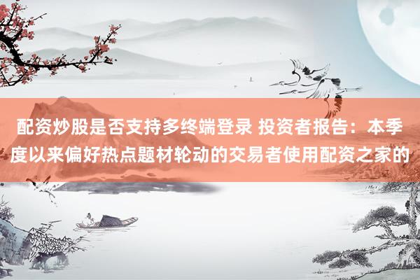 配资炒股是否支持多终端登录 投资者报告：本季度以来偏好热点题材轮动的交易者使用配资之家的