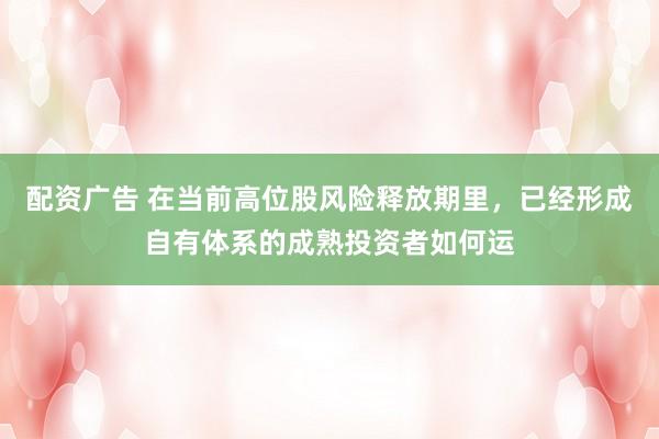 配资广告 在当前高位股风险释放期里，已经形成自有体系的成熟投资者如何运