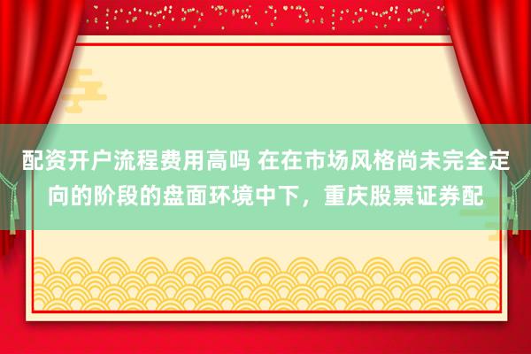 配资开户流程费用高吗 在在市场风格尚未完全定向的阶段的盘面环境中下，重庆股票证券配