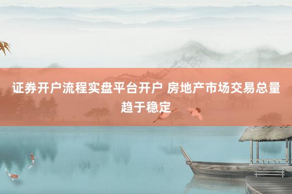 证券开户流程实盘平台开户 房地产市场交易总量趋于稳定