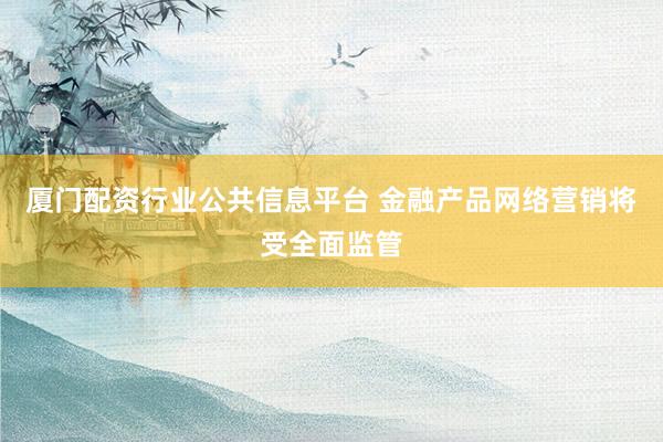 厦门配资行业公共信息平台 金融产品网络营销将受全面监管