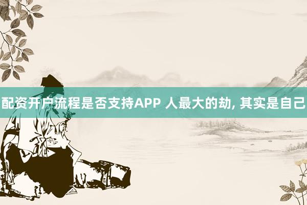 配资开户流程是否支持APP 人最大的劫, 其实是自己