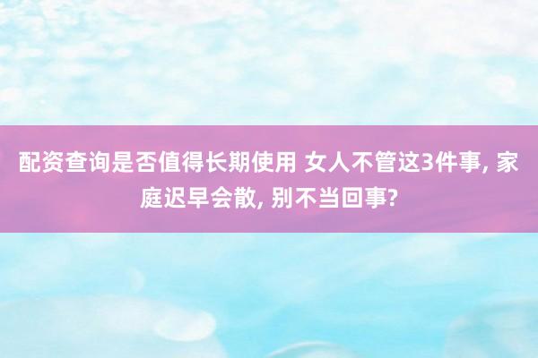 配资查询是否值得长期使用 女人不管这3件事, 家庭迟早会散, 别不当回事?
