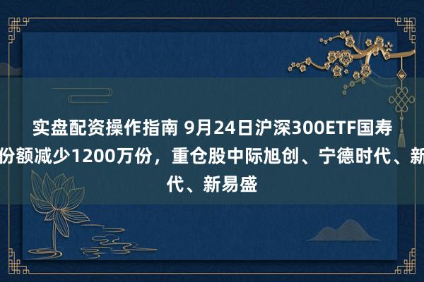 实盘配资操作指南 9月24日沪深300ETF国寿基金份额减少1200万份，重仓股中际旭创、宁德时代、新易盛