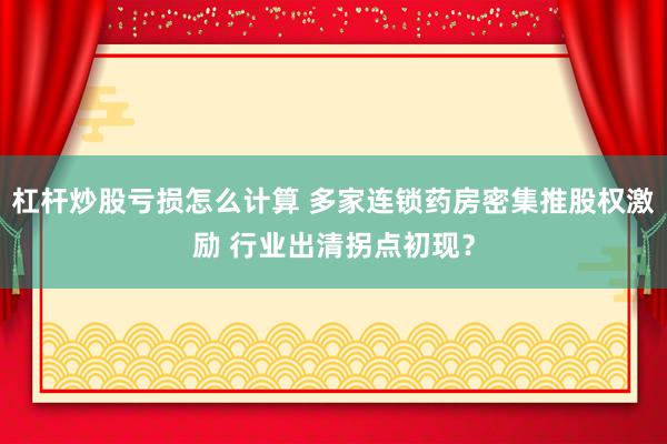 杠杆炒股亏损怎么计算 多家连锁药房密集推股权激励 行业出清拐点初现？