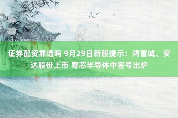 证券配资靠谱吗 9月29日新股提示：鸿富诚、安达股份上市 粤芯半导体中签号出炉