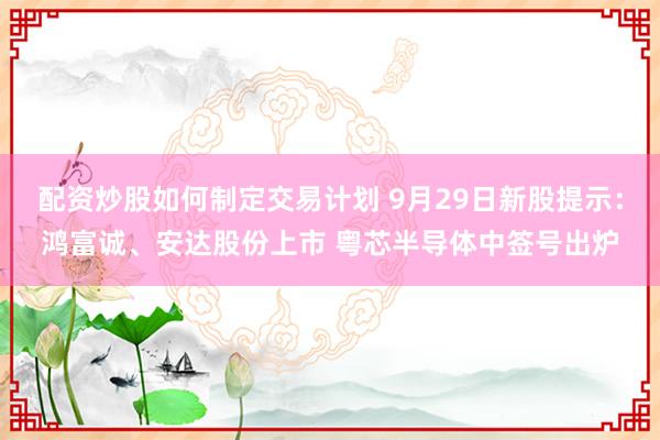 配资炒股如何制定交易计划 9月29日新股提示：鸿富诚、安达股份上市 粤芯半导体中签号出炉