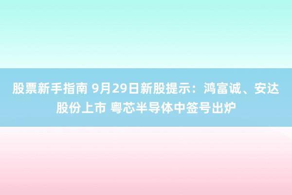 股票新手指南 9月29日新股提示：鸿富诚、安达股份上市 粤芯半导体中签号出炉