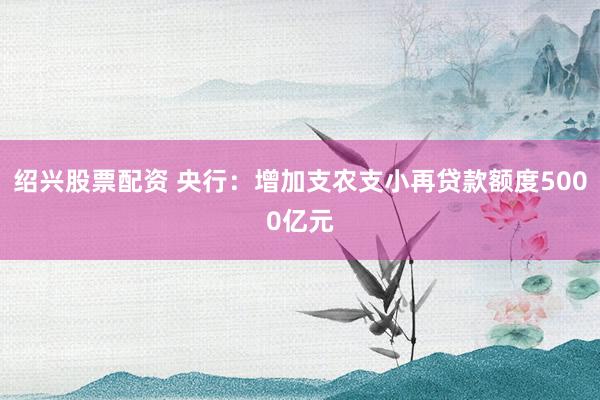 绍兴股票配资 央行：增加支农支小再贷款额度5000亿元