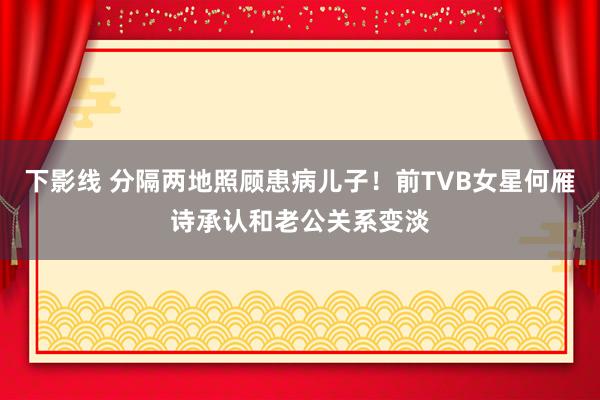 下影线 分隔两地照顾患病儿子！前TVB女星何雁诗承认和老公关系变淡
