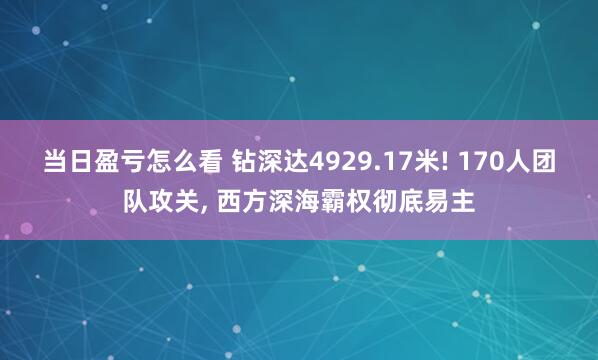 当日盈亏怎么看 钻深达4929.17米! 170人团队攻关, 西方深海霸权彻底易主