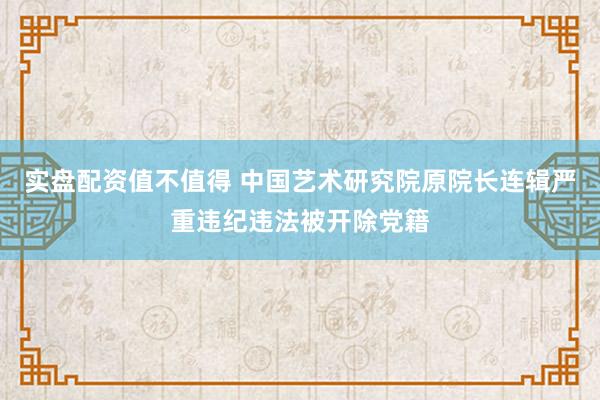 实盘配资值不值得 中国艺术研究院原院长连辑严重违纪违法被开除党籍