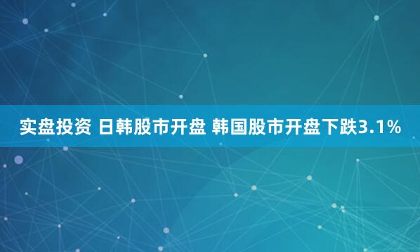 实盘投资 日韩股市开盘 韩国股市开盘下跌3.1%