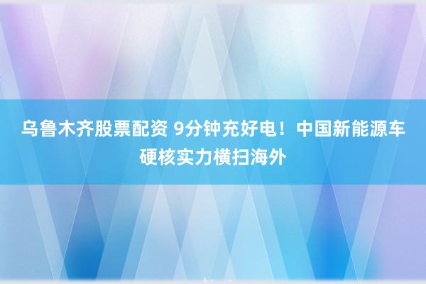 乌鲁木齐股票配资 9分钟充好电！中国新能源车硬核实力横扫海外