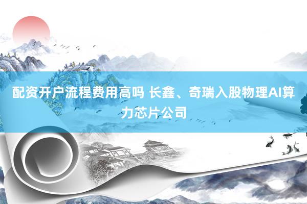配资开户流程费用高吗 长鑫、奇瑞入股物理AI算力芯片公司