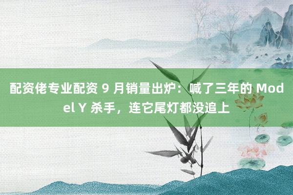 配资佬专业配资 9 月销量出炉：喊了三年的 Model Y 杀手，连它尾灯都没追上