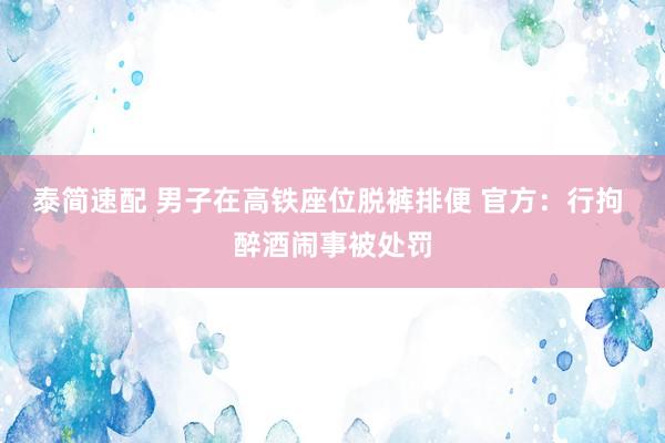 泰简速配 男子在高铁座位脱裤排便 官方：行拘 醉酒闹事被处罚