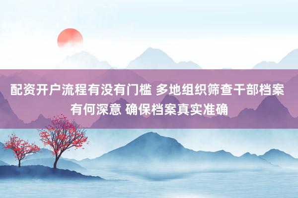 配资开户流程有没有门槛 多地组织筛查干部档案 有何深意 确保档案真实准确