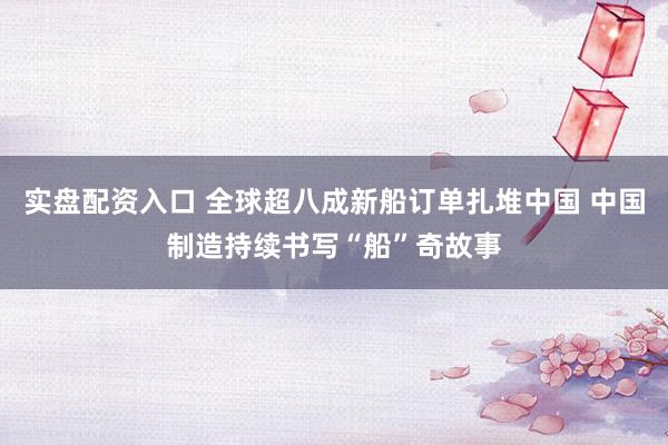 实盘配资入口 全球超八成新船订单扎堆中国 中国制造持续书写“船”奇故事