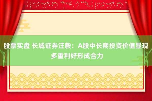 股票实盘 长城证券汪毅:A股中长期投资价值显现 多重利好形成合力